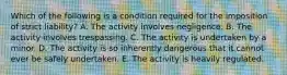 Which of the following is a condition required for the imposition of strict liability? A. The activity involves negligence. B. The activity involves trespassing. C. The activity is undertaken by a minor. D. The activity is so inherently dangerous that it cannot ever be safely undertaken. E. The activity is heavily regulated.