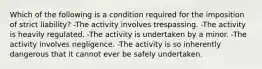 Which of the following is a condition required for the imposition of strict liability? -The activity involves trespassing. -The activity is heavily regulated. -The activity is undertaken by a minor. -The activity involves negligence. -The activity is so inherently dangerous that it cannot ever be safely undertaken.