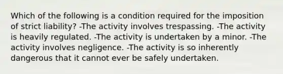 Which of the following is a condition required for the imposition of strict liability? -The activity involves trespassing. -The activity is heavily regulated. -The activity is undertaken by a minor. -The activity involves negligence. -The activity is so inherently dangerous that it cannot ever be safely undertaken.