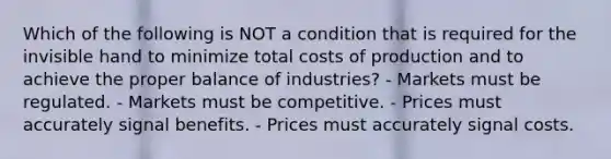 Which of the following is NOT a condition that is required for the invisible hand to minimize total costs of production and to achieve the proper balance of industries? - Markets must be regulated. - Markets must be competitive. - Prices must accurately signal benefits. - Prices must accurately signal costs.