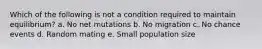 Which of the following is not a condition required to maintain equilibrium? a. No net mutations b. No migration c. No chance events d. Random mating e. Small population size