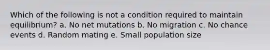 Which of the following is not a condition required to maintain equilibrium? a. No net mutations b. No migration c. No chance events d. Random mating e. Small population size