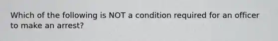 Which of the following is NOT a condition required for an officer to make an arrest?