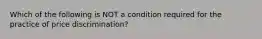 Which of the following is NOT a condition required for the practice of price discrimination?