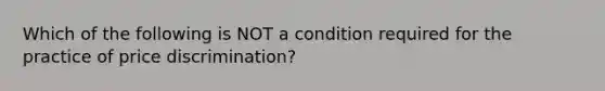 Which of the following is NOT a condition required for the practice of price discrimination?