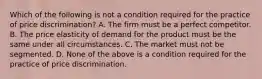 Which of the following is not a condition required for the practice of price discrimination? A. The firm must be a perfect competitor. B. The price elasticity of demand for the product must be the same under all circumstances. C. The market must not be segmented. D. None of the above is a condition required for the practice of price discrimination.