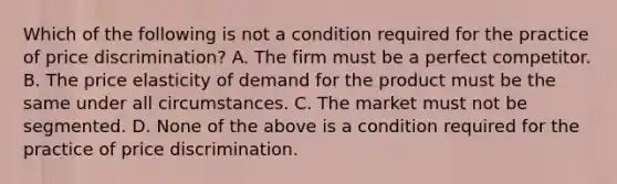 Which of the following is not a condition required for the practice of price discrimination? A. The firm must be a perfect competitor. B. The price elasticity of demand for the product must be the same under all circumstances. C. The market must not be segmented. D. None of the above is a condition required for the practice of price discrimination.