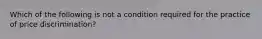 Which of the following is not a condition required for the practice of price discrimination?