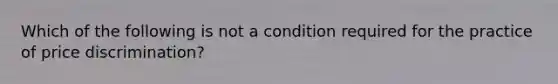 Which of the following is not a condition required for the practice of price discrimination?