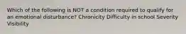 Which of the following is NOT a condition required to qualify for an emotional disturbance? Chronicity Difficulty in school Severity Visibility