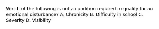 Which of the following is not a condition required to qualify for an emotional disturbance? A. Chronicity B. Difficulty in school C. Severity D. Visibility