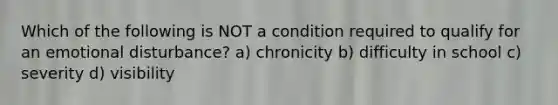 Which of the following is NOT a condition required to qualify for an emotional disturbance? a) chronicity b) difficulty in school c) severity d) visibility