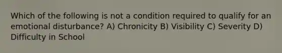 Which of the following is not a condition required to qualify for an emotional disturbance? A) Chronicity B) Visibility C) Severity D) Difficulty in School