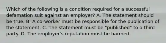 Which of the following is a condition required for a successful defamation suit against an employer? A. The statement should be true. B. A co-worker must be responsible for the publication of the statement. C. The statement must be "published" to a third party. D. The employer's reputation must be harmed.