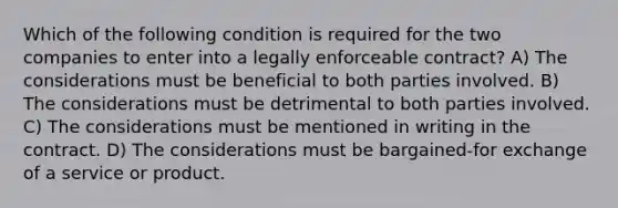 Which of the following condition is required for the two companies to enter into a legally enforceable contract? A) The considerations must be beneficial to both parties involved. B) The considerations must be detrimental to both parties involved. C) The considerations must be mentioned in writing in the contract. D) The considerations must be bargained-for exchange of a service or product.