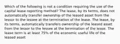 Which of the following is not a condition requiring the use of the capital lease reporting method? The lease, by its terms, does not automatically transfer ownership of the leased asset from the lessor to the lessee at the termination of the lease. The lease, by its terms, automatically transfers ownership of the leased asset from the lessor to the lessee at the termination of the lease. The lease term is at least 75% of the economic useful life of the leased asset