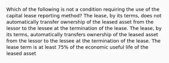 Which of the following is not a condition requiring the use of the capital lease reporting method? The lease, by its terms, does not automatically transfer ownership of the leased asset from the lessor to the lessee at the termination of the lease. The lease, by its terms, automatically transfers ownership of the leased asset from the lessor to the lessee at the termination of the lease. The lease term is at least 75% of the economic useful life of the leased asset