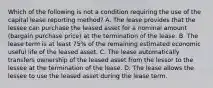 Which of the following is not a condition requiring the use of the capital lease reporting method? A. The lease provides that the lessee can purchase the leased asset for a nominal amount (bargain purchase price) at the termination of the lease. B. The lease term is at least 75% of the remaining estimated economic useful life of the leased asset. C. The lease automatically transfers ownership of the leased asset from the lessor to the lessee at the termination of the lease. D. The lease allows the lessee to use the leased asset during the lease term.