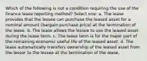 Which of the following is not a condition requiring the use of the finance lease reporting method? Select one: a. The lease provides that the lessee can purchase the leased asset for a nominal amount (bargain purchase price) at the termination of the lease. b. The lease allows the lessee to use the leased asset during the lease term. c. The lease term is for the major part of the remaining economic useful life of the leased asset. d. The lease automatically transfers ownership of the leased asset from the lessor to the lessee at the termination of the lease.