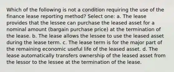 Which of the following is not a condition requiring the use of the finance lease reporting method? Select one: a. The lease provides that the lessee can purchase the leased asset for a nominal amount (bargain purchase price) at the termination of the lease. b. The lease allows the lessee to use the leased asset during the lease term. c. The lease term is for the major part of the remaining economic useful life of the leased asset. d. The lease automatically transfers ownership of the leased asset from the lessor to the lessee at the termination of the lease.