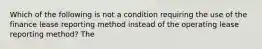 Which of the following is not a condition requiring the use of the finance lease reporting method instead of the operating lease reporting method? The