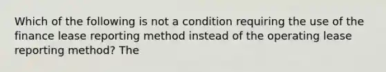 Which of the following is not a condition requiring the use of the finance lease reporting method instead of the operating lease reporting method? The