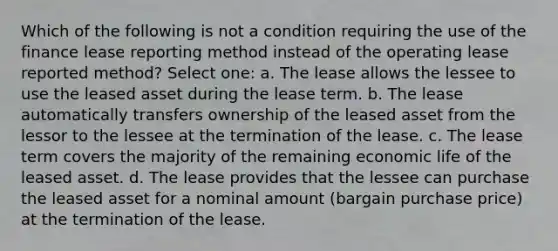 Which of the following is not a condition requiring the use of the finance lease reporting method instead of the operating lease reported method? Select one: a. The lease allows the lessee to use the leased asset during the lease term. b. The lease automatically transfers ownership of the leased asset from the lessor to the lessee at the termination of the lease. c. The lease term covers the majority of the remaining economic life of the leased asset. d. The lease provides that the lessee can purchase the leased asset for a nominal amount (bargain purchase price) at the termination of the lease.