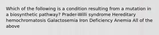 Which of the following is a condition resulting from a mutation in a biosynthetic pathway? Prader-Willi syndrome Hereditary hemochromatosis Galactosemia Iron Deficiency Anemia All of the above