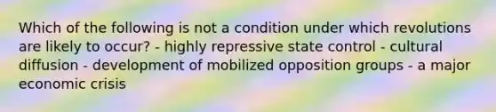 Which of the following is not a condition under which revolutions are likely to occur? - highly repressive state control - cultural diffusion - development of mobilized opposition groups - a major economic crisis