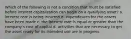 Which of the following is not a condition that must be satisfied before interest capitalization can begin on a qualifying asset? a. interest cost is being incurred b. expenditures for the assets have been made c. the interest rate is equal or greater than the company's cost of capital d. activities that are necessary to get the asset ready for its intended use are in progress