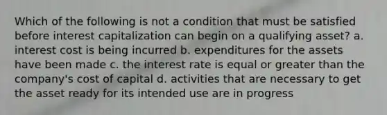 Which of the following is not a condition that must be satisfied before interest capitalization can begin on a qualifying asset? a. interest cost is being incurred b. expenditures for the assets have been made c. the interest rate is equal or greater than the company's cost of capital d. activities that are necessary to get the asset ready for its intended use are in progress