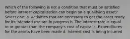 Which of the following is not a condition that must be satisfied before interest capitalization can begin on a qualifying asset? Select one: a. Activities that are necessary to get the asset ready for its intended use are in progress b. The interest rate is equal to or greater than the company's cost of capital c. Expenditures for the assets have been made d. Interest cost is being incurred