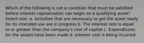 Which of the following is not a condition that must be satisfied before interest capitalization can begin on a qualifying asset? Select one: a. Activities that are necessary to get the asset ready for its intended use are in progress b. The interest rate is equal to or greater than the company's cost of capital c. Expenditures for the assets have been made d. Interest cost is being incurred