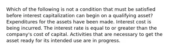 Which of the following is not a condition that must be satisfied before interest capitalization can begin on a qualifying asset? Expenditures for the assets have been made. Interest cost is being incurred. The interest rate is equal to or greater than the company's cost of capital. Activities that are necessary to get the asset ready for its intended use are in progress.