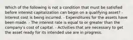 Which of the following is not a condition that must be satisfied before interest capitalization can begin on a qualifying asset? - Interest cost is being incurred. - Expenditures for the assets have been made. - The interest rate is equal to or greater than the company's cost of capital. - Activities that are necessary to get the asset ready for its intended use are in progress.