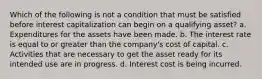 Which of the following is not a condition that must be satisfied before interest capitalization can begin on a qualifying asset? a. Expenditures for the assets have been made. b. The interest rate is equal to or greater than the company's cost of capital. c. Activities that are necessary to get the asset ready for its intended use are in progress. d. Interest cost is being incurred.