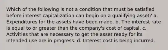 Which of the following is not a condition that must be satisfied before interest capitalization can begin on a qualifying asset? a. Expenditures for the assets have been made. b. The interest rate is equal to or greater than the company's cost of capital. c. Activities that are necessary to get the asset ready for its intended use are in progress. d. Interest cost is being incurred.