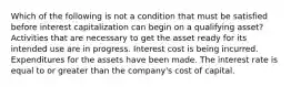 Which of the following is not a condition that must be satisfied before interest capitalization can begin on a qualifying asset? Activities that are necessary to get the asset ready for its intended use are in progress. Interest cost is being incurred. Expenditures for the assets have been made. The interest rate is equal to or greater than the company's cost of capital.