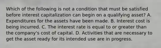 Which of the following is not a condition that must be satisfied before interest capitalization can begin on a qualifying asset? A. Expenditures for the assets have been made. B. Interest cost is being incurred. C. The interest rate is equal to or greater than the company's cost of capital. D. Activities that are necessary to get the asset ready for its intended use are in progress.