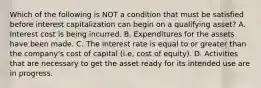 Which of the following is NOT a condition that must be satisfied before interest capitalization can begin on a qualifying asset? A. Interest cost is being incurred. B. Expenditures for the assets have been made. C. The interest rate is equal to or greater than the company's cost of capital (i.e, cost of equity). D. Activities that are necessary to get the asset ready for its intended use are in progress.