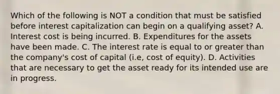 Which of the following is NOT a condition that must be satisfied before interest capitalization can begin on a qualifying asset? A. Interest cost is being incurred. B. Expenditures for the assets have been made. C. The interest rate is equal to or greater than the company's cost of capital (i.e, cost of equity). D. Activities that are necessary to get the asset ready for its intended use are in progress.