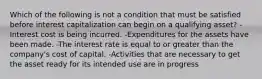 Which of the following is not a condition that must be satisfied before interest capitalization can begin on a qualifying asset? -Interest cost is being incurred. -Expenditures for the assets have been made. -The interest rate is equal to or greater than the company's cost of capital. -Activities that are necessary to get the asset ready for its intended use are in progress