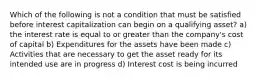 Which of the following is not a condition that must be satisfied before interest capitalization can begin on a qualifying asset? a) the interest rate is equal to or greater than the company's cost of capital b) Expenditures for the assets have been made c) Activities that are necessary to get the asset ready for its intended use are in progress d) Interest cost is being incurred