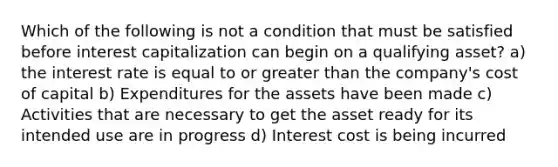 Which of the following is not a condition that must be satisfied before interest capitalization can begin on a qualifying asset? a) the interest rate is equal to or <a href='https://www.questionai.com/knowledge/ktgHnBD4o3-greater-than' class='anchor-knowledge'>greater than</a> the company's cost of capital b) Expenditures for the assets have been made c) Activities that are necessary to get the asset ready for its intended use are in progress d) Interest cost is being incurred