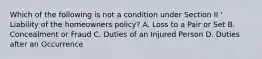 Which of the following is not a condition under Section II ' Liability of the homeowners policy? A. Loss to a Pair or Set B. Concealment or Fraud C. Duties of an Injured Person D. Duties after an Occurrence