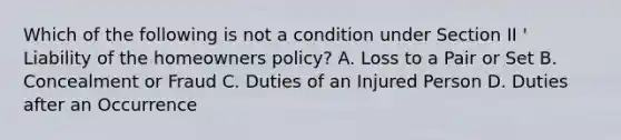 Which of the following is not a condition under Section II ' Liability of the homeowners policy? A. Loss to a Pair or Set B. Concealment or Fraud C. Duties of an Injured Person D. Duties after an Occurrence