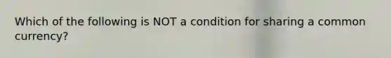 Which of the following is NOT a condition for sharing a common​ currency?