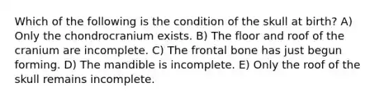 Which of the following is the condition of the skull at birth? A) Only the chondrocranium exists. B) The floor and roof of the cranium are incomplete. C) The frontal bone has just begun forming. D) The mandible is incomplete. E) Only the roof of the skull remains incomplete.