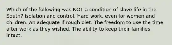 Which of the following was NOT a condition of slave life in the South? Isolation and control. Hard work, even for women and children. An adequate if rough diet. The freedom to use the time after work as they wished. The ability to keep their families intact.