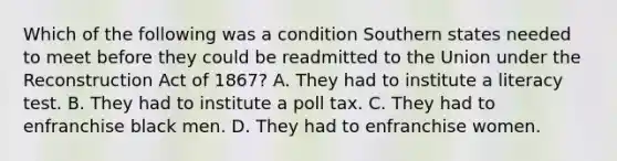 Which of the following was a condition Southern states needed to meet before they could be readmitted to the Union under the Reconstruction Act of 1867? A. They had to institute a literacy test. B. They had to institute a poll tax. C. They had to enfranchise black men. D. They had to enfranchise women.